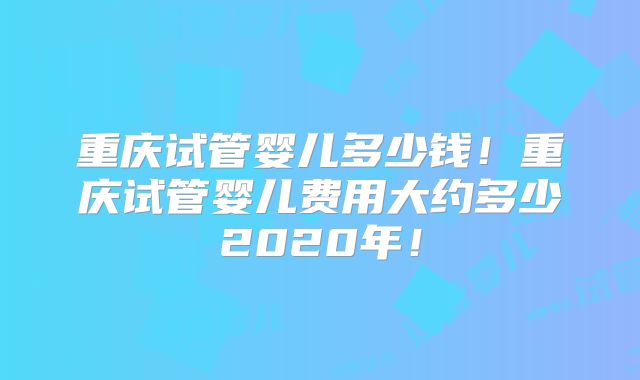 重庆试管婴儿多少钱!重庆试管婴儿费用大约多少2020年!