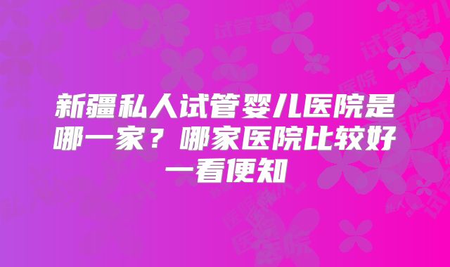 新疆私人试管婴儿医院是哪一家？哪家医院比较好一看便知