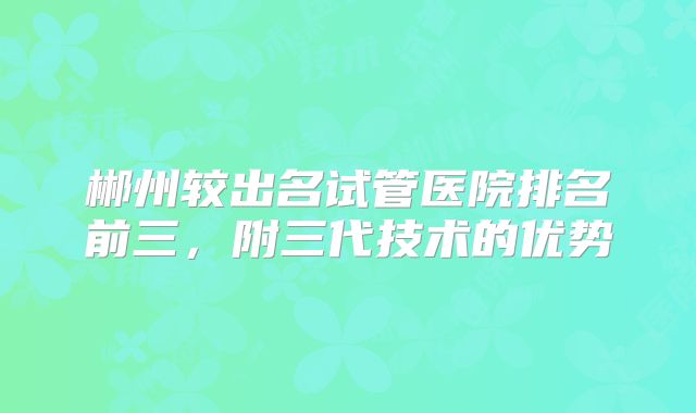 郴州较出名试管医院排名前三,附三代技术的优势