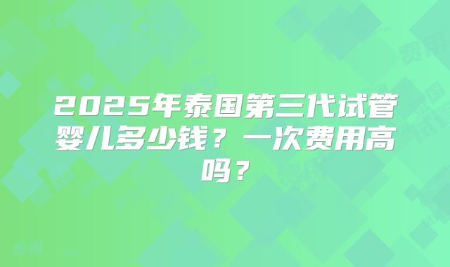 2025年泰国第三代试管婴儿多少钱？一次费用高吗？