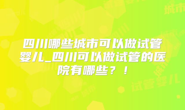 四川哪些城市可以做试管婴儿_四川可以做试管的医院有哪些？！