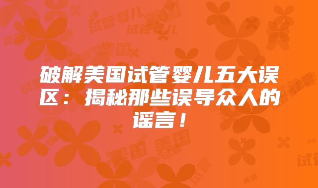破解美国试管婴儿五大误区：揭秘那些误导众人的谣言！