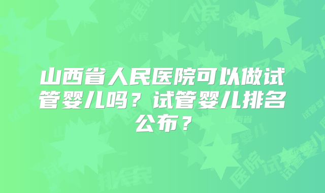 山西省人民医院可以做试管婴儿吗？试管婴儿排名公布？