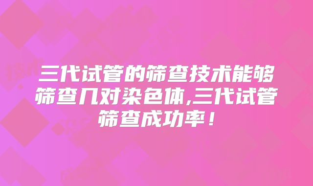 三代试管的筛查技术能够筛查几对染色体,三代试管筛查成功率！