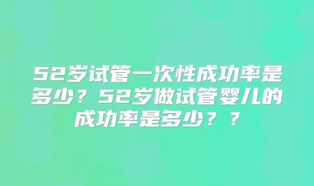 52岁试管一次性成功率是多少？52岁做试管婴儿的成功率是多少？？