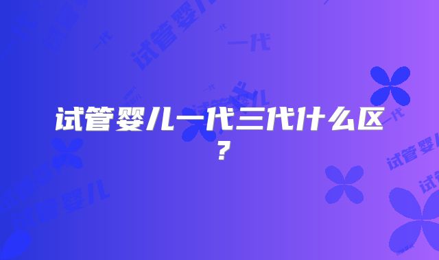 试管婴儿一代三代什么区?