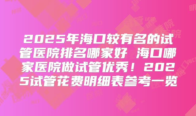 2025年海口较有名的试管医院排名哪家好 海口哪家医院做试管优秀！2025试管花费明细表参考一览