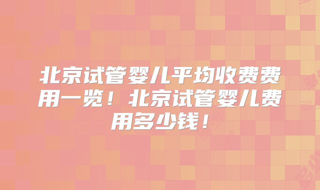 北京试管婴儿平均收费费用一览！北京试管婴儿费用多少钱！