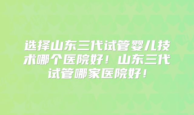 选择山东三代试管婴儿技术哪个医院好！山东三代试管哪家医院好！