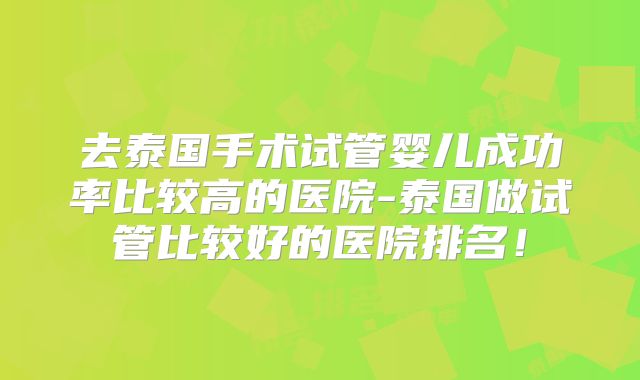 去泰国手术试管婴儿成功率比较高的医院-泰国做试管比较好的医院排名！