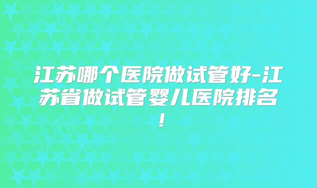 江苏哪个医院做试管好-江苏省做试管婴儿医院排名！