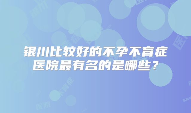 银川比较好的不孕不育症医院最有名的是哪些?