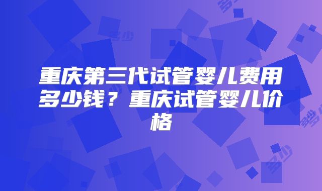 重庆第三代试管婴儿费用多少钱？重庆试管婴儿价格
