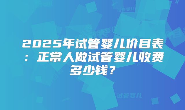 2025年试管婴儿价目表:正常人做试管婴儿收费多少钱?
