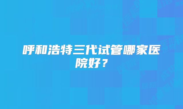呼和浩特三代试管哪家医院好？