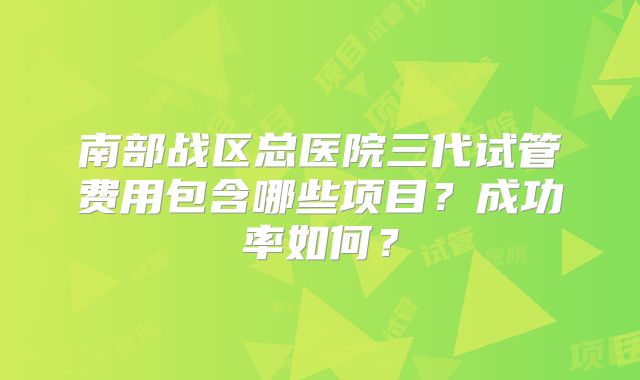 南部战区总医院三代试管费用包含哪些项目？成功率如何？