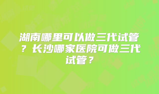 湖南哪里可以做三代试管？长沙哪家医院可做三代试管？