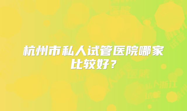杭州市私人试管医院哪家比较好？