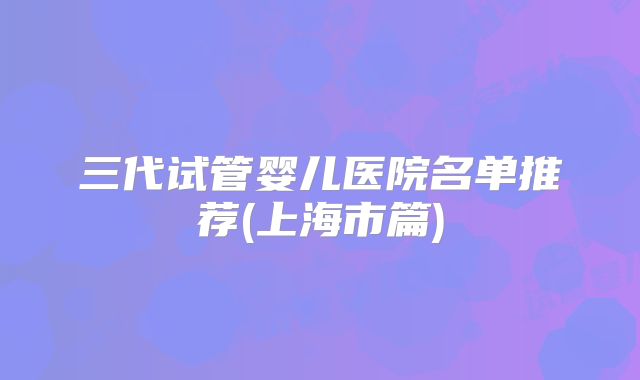 三代试管婴儿医院名单推荐(上海市篇)