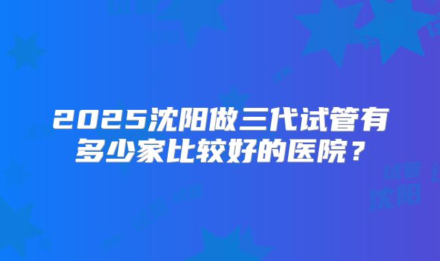 2025沈阳做三代试管有多少家比较好的医院?