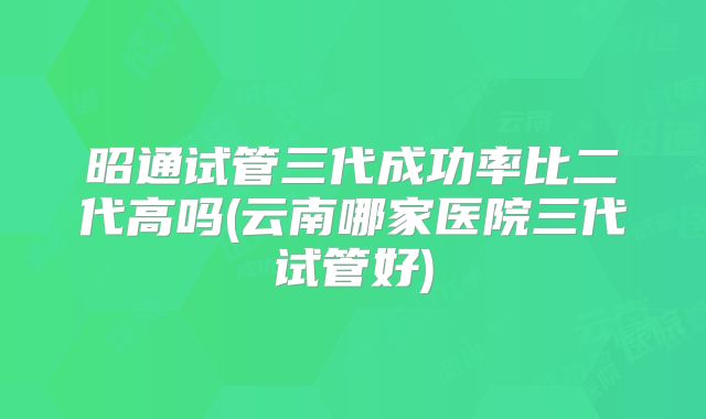 昭通试管三代成功率比二代高吗(云南哪家医院三代试管好)