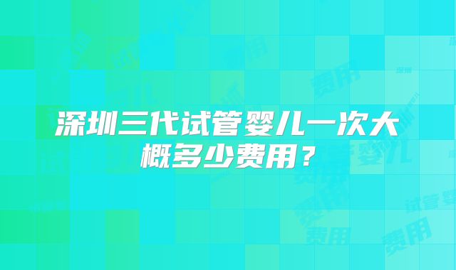 深圳三代试管婴儿一次大概多少费用？