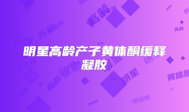 明星高龄产子黄体酮缓释凝胶