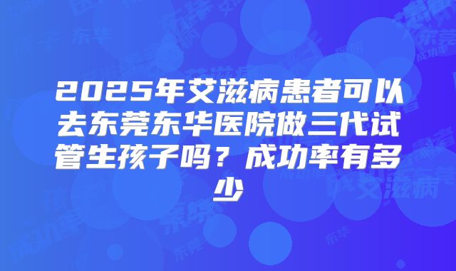 2025年艾滋病患者可以去东莞东华医院做三代试管生孩子吗?成功率有多少