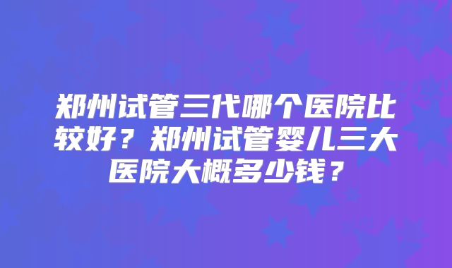 郑州试管三代哪个医院比较好？郑州试管婴儿三大医院大概多少钱？