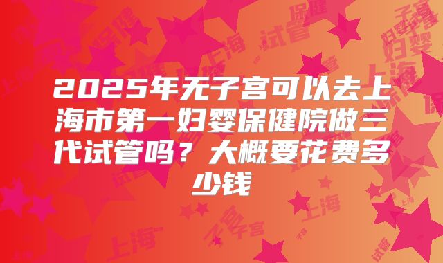 2025年无子宫可以去上海市第一妇婴保健院做三代试管吗?大概要花费多少钱