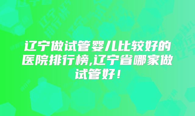 辽宁做试管婴儿比较好的医院排行榜,辽宁省哪家做试管好！