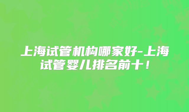 上海试管机构哪家好-上海试管婴儿排名前十！