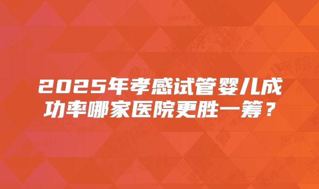 2025年孝感试管婴儿成功率哪家医院更胜一筹？