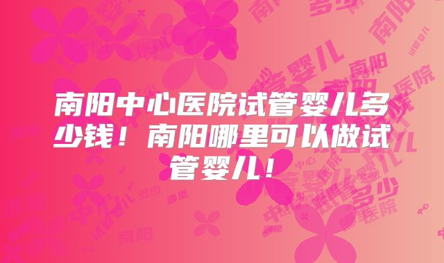 南阳中心医院试管婴儿多少钱！南阳哪里可以做试管婴儿！