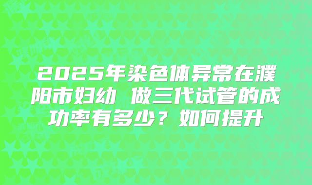 2025年染色体异常在濮阳市妇幼 做三代试管的成功率有多少？如何提升