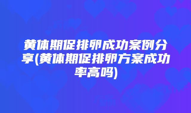 黄体期促排卵成功案例分享(黄体期促排卵方案成功率高吗)