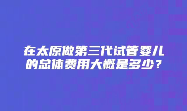在太原做第三代试管婴儿的总体费用大概是多少？