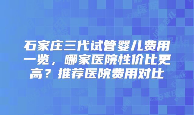 石家庄三代试管婴儿费用一览，哪家医院性价比更高？推荐医院费用对比