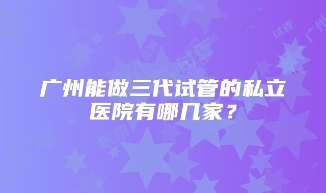 广州能做三代试管的私立医院有哪几家?