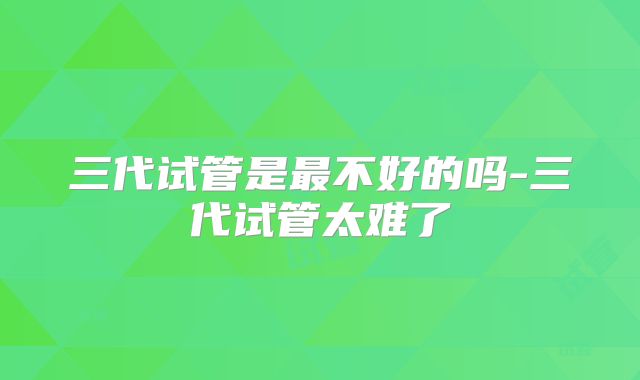 三代试管是最不好的吗-三代试管太难了