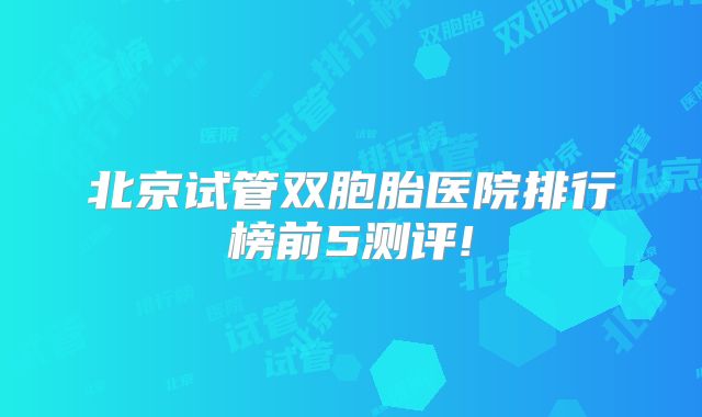 北京试管双胞胎医院排行榜前5测评!
