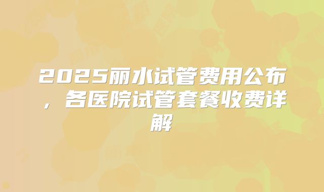 2025丽水试管费用公布，各医院试管套餐收费详解