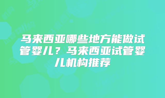 马来西亚哪些地方能做试管婴儿？马来西亚试管婴儿机构推荐