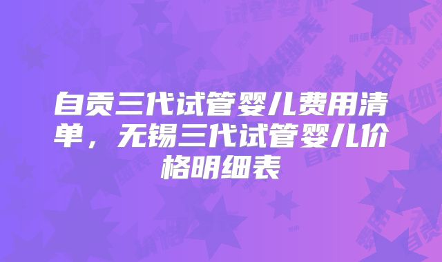自贡三代试管婴儿费用清单，无锡三代试管婴儿价格明细表
