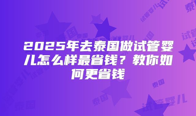 2025年去泰国做试管婴儿怎么样最省钱?教你如何更省钱