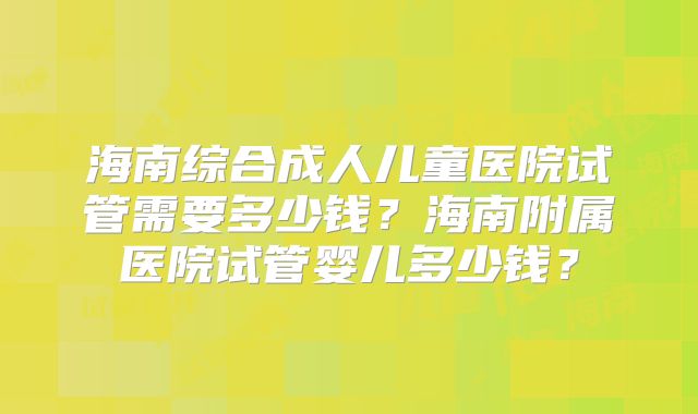 海南综合成人儿童医院试管需要多少钱？海南附属医院试管婴儿多少钱？
