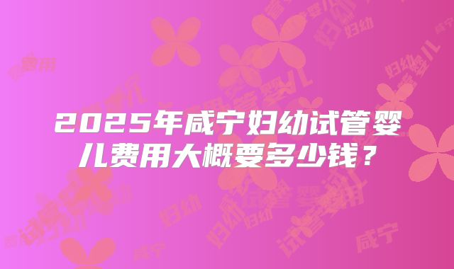 2025年咸宁妇幼试管婴儿费用大概要多少钱？