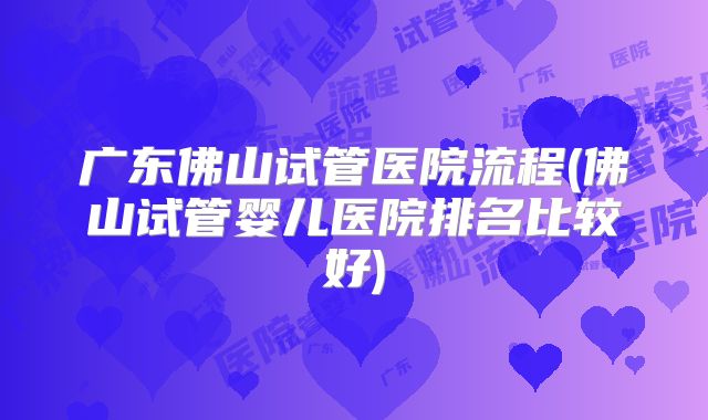 广东佛山试管医院流程(佛山试管婴儿医院排名比较好)