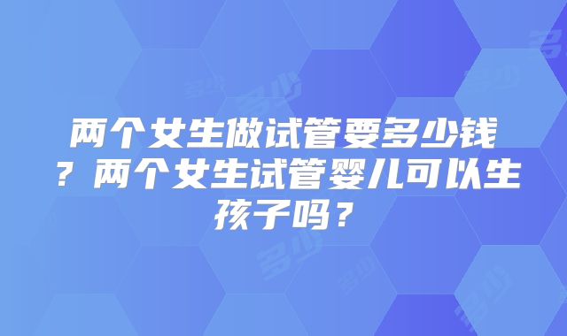 两个女生做试管要多少钱？两个女生试管婴儿可以生孩子吗？