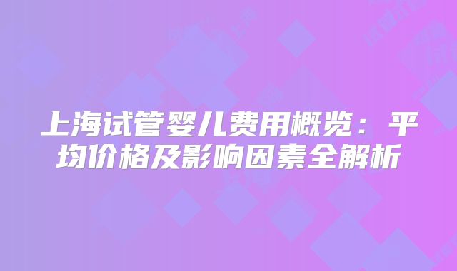 上海试管婴儿费用概览：平均价格及影响因素全解析